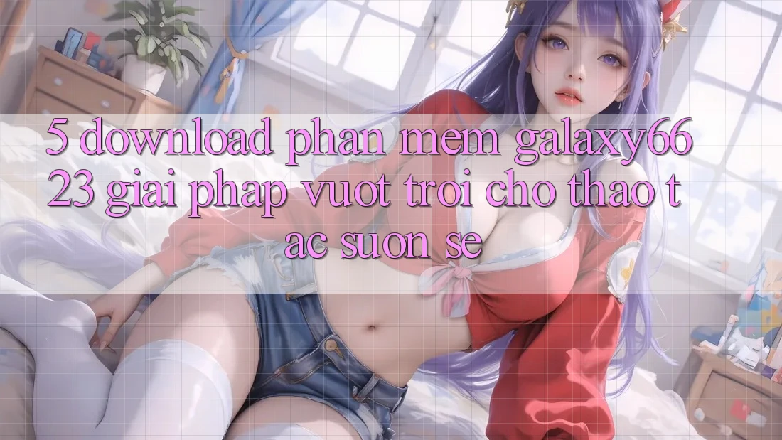 5. Download Phần mềm Galaxy6623 - Giải Pháp Vượt Trội Cho Thao tác Suôn sẻ