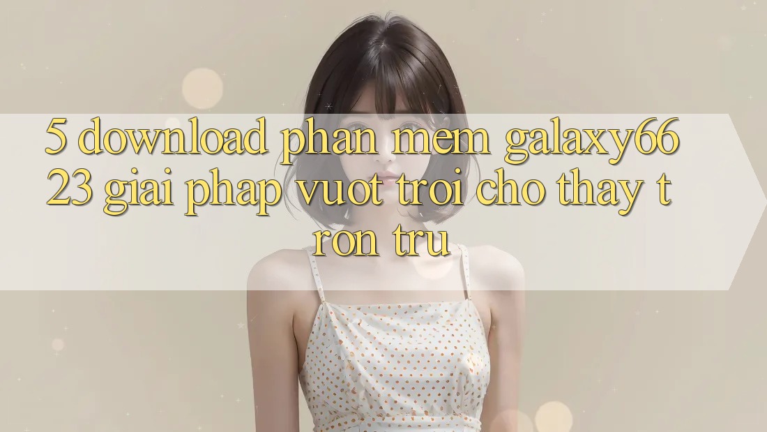5. Download Phần mềm Galaxy6623 - Giải Pháp Vượt Trội Cho Thấy Trơn tru