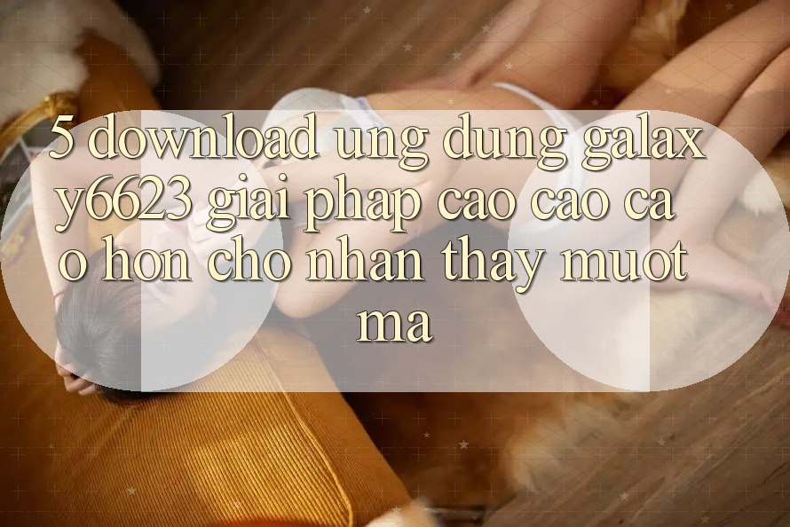 5. Download Ứng dụng Galaxy6623 - Giải Pháp Cao cao cao hơn Cho Nhận thấy Mượt Mà