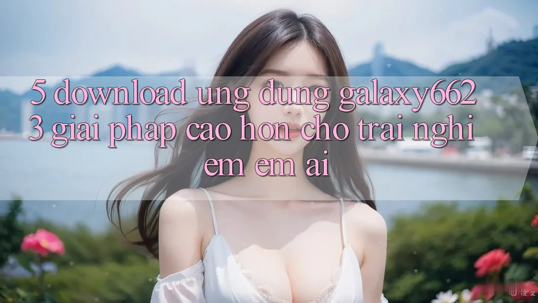 5. Download Ứng dụng Galaxy6623 - Giải Pháp Cao hơn Cho Trải Nghiệm Êm ái