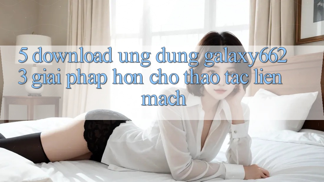 5. Download Ứng dụng Galaxy6623 - Giải Pháp Hơn Cho Thao tác Liền mạch