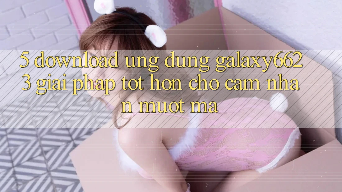 5. Download Ứng dụng Galaxy6623 - Giải Pháp Tốt hơn Cho Cảm nhận Mượt Mà 5. Download Ứng dụng Galaxy6623 - Giải Pháp Tốt hơn Cho Cảm nhận Mượt Mà