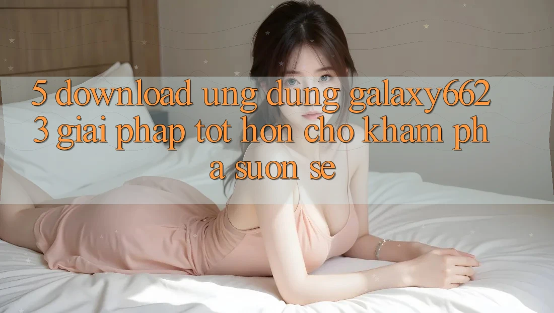 5. Download Ứng dụng Galaxy6623 - Giải Pháp Tốt hơn Cho Khám phá Suôn sẻ