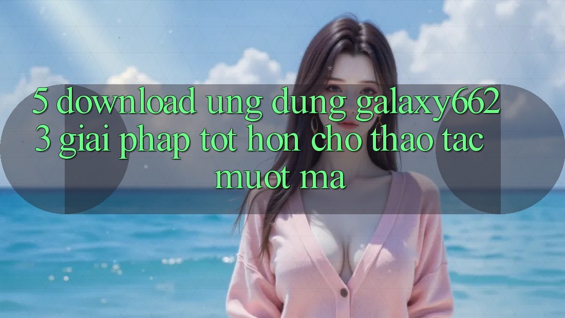5. Download Ứng dụng Galaxy6623 - Giải Pháp Tốt hơn Cho Thao tác Mượt Mà