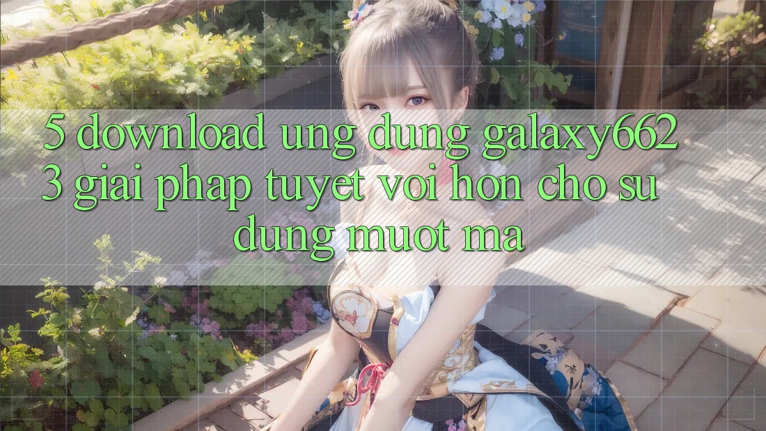 5. Download Ứng dụng Galaxy6623 - Giải Pháp Tuyệt vời hơn Cho Sử dụng Mượt Mà