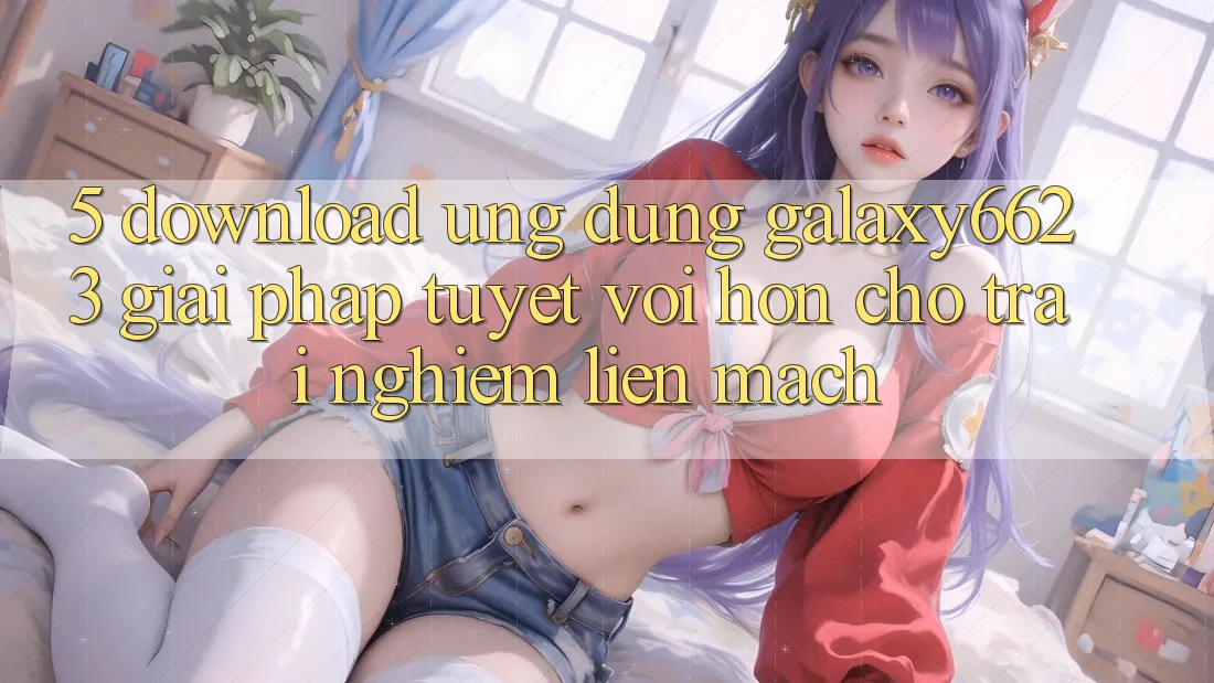 5. Download Ứng dụng Galaxy6623 - Giải Pháp Tuyệt vời hơn Cho Trải Nghiệm Liền mạch