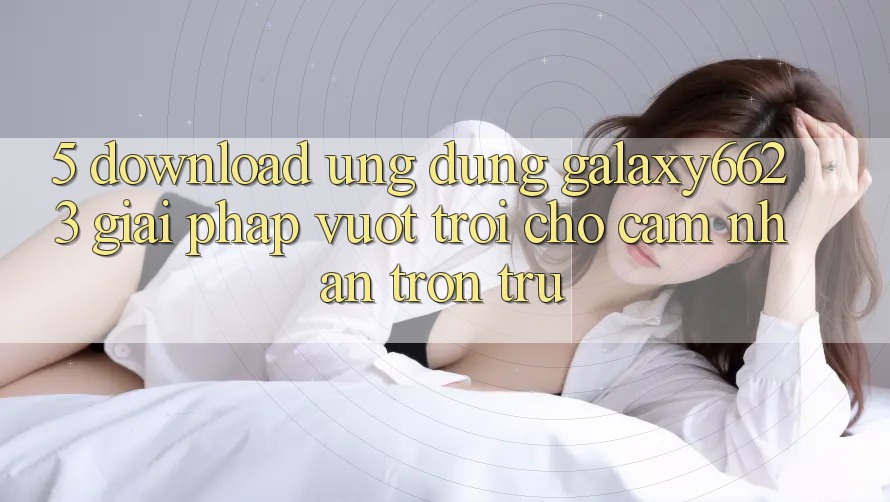 5. Download Ứng dụng Galaxy6623 - Giải Pháp Vượt Trội Cho Cảm nhận Trơn tru