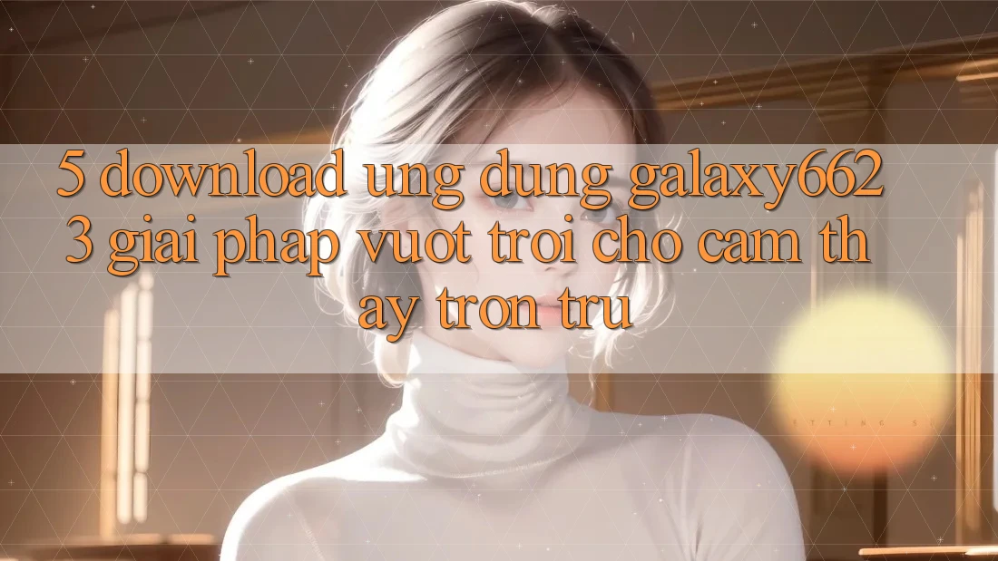 5. Download Ứng dụng Galaxy6623 - Giải Pháp Vượt Trội Cho Cảm thấy Trơn tru