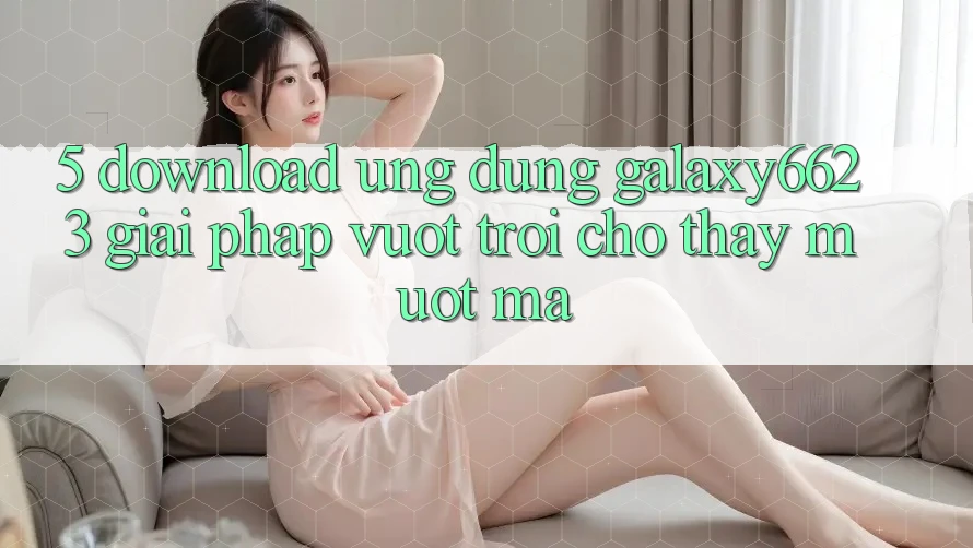 5. Download Ứng dụng Galaxy6623 - Giải Pháp Vượt Trội Cho Thấy Mượt Mà