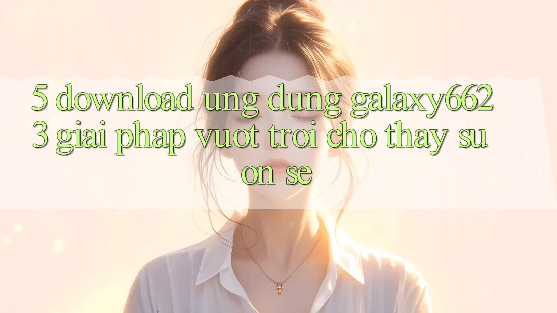 5. Download Ứng dụng Galaxy6623 - Giải Pháp Vượt Trội Cho Thấy Suôn sẻ
