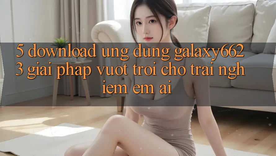 5. Download Ứng dụng Galaxy6623 - Giải Pháp Vượt Trội Cho Trải nghiệm Êm ái