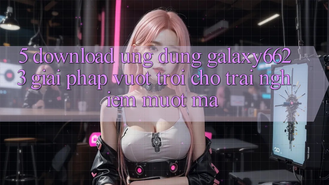 5. Download Ứng dụng Galaxy6623 - Giải Pháp Vượt Trội Cho Trải Nghiệm Mượt Mà