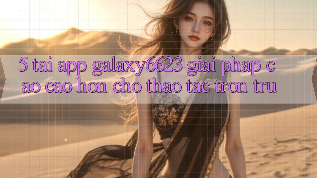5. Tải App Galaxy6623 - Giải Pháp Cao cao hơn Cho Thao tác Trơn tru