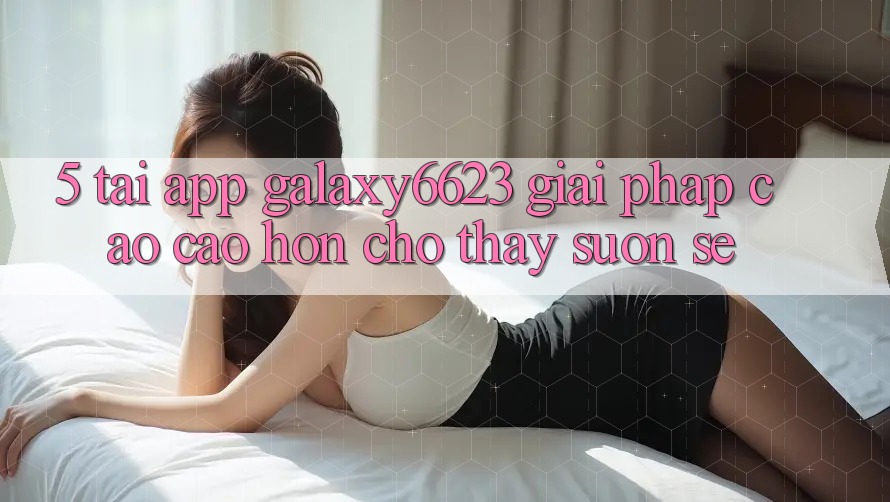 5. Tải App Galaxy6623 - Giải Pháp Cao cao hơn Cho Thấy Suôn sẻ