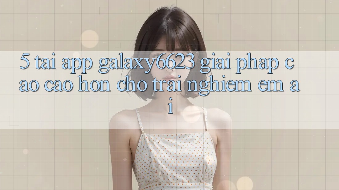 5. Tải App Galaxy6623 - Giải Pháp Cao cao hơn Cho Trải Nghiệm Êm ái