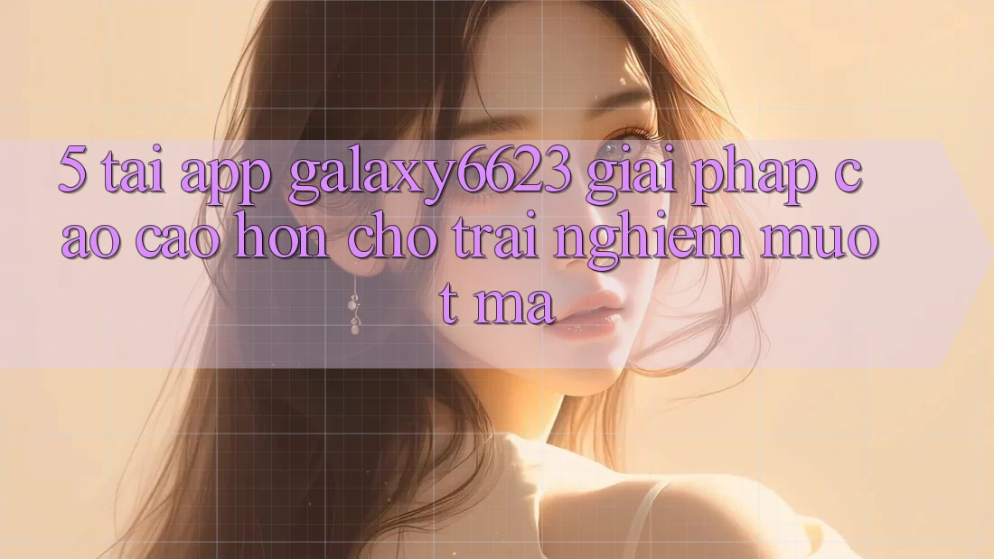 5. Tải App Galaxy6623 - Giải Pháp Cao cao hơn Cho Trải Nghiệm Mượt Mà