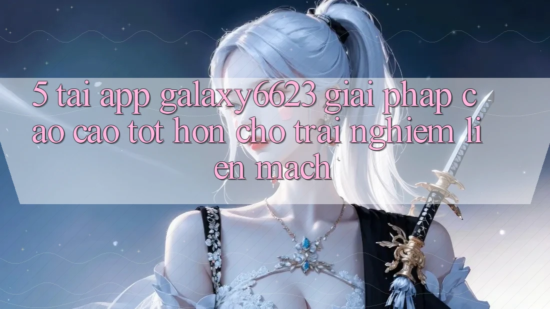 5. Tải App Galaxy6623 - Giải Pháp Cao cao tốt hơn Cho Trải nghiệm Liền mạch