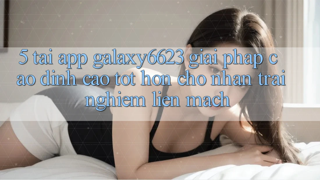 5. Tải App Galaxy6623 - Giải Pháp Cao đỉnh cao tốt hơn Cho Nhận trải nghiệm Liền mạch