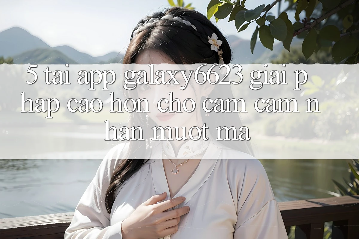 5. Tải App Galaxy6623 - Giải Pháp Cao hơn Cho Cảm cảm nhận Mượt Mà