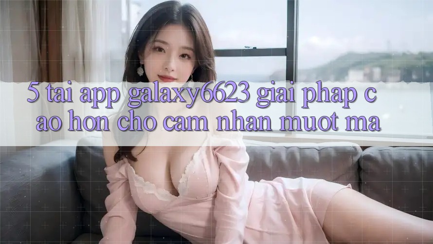 5. Tải App Galaxy6623 - Giải Pháp Cao hơn Cho Cảm nhận Mượt Mà