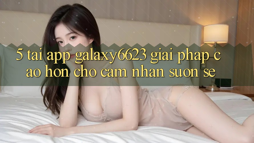 5. Tải App Galaxy6623 - Giải Pháp Cao hơn Cho Cảm nhận Suôn sẻ