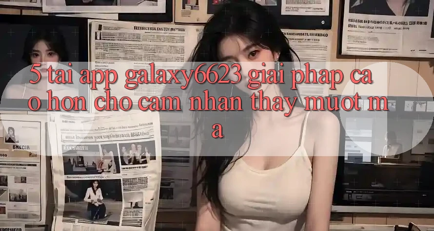 5. Tải App Galaxy6623 - Giải Pháp Cao hơn Cho Cảm nhận thấy Mượt Mà