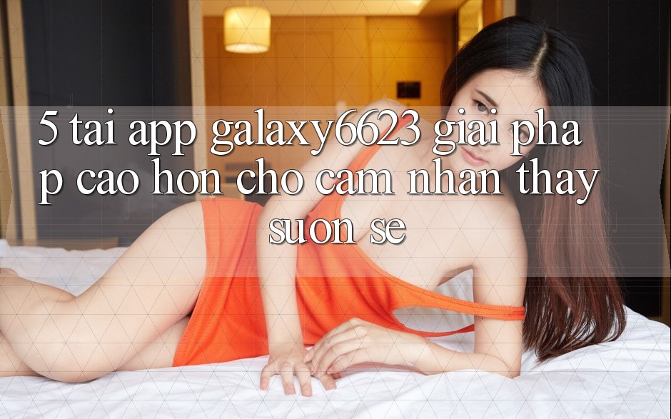 5. Tải App Galaxy6623 - Giải Pháp Cao hơn Cho Cảm nhận thấy Suôn sẻ