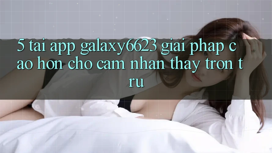 5. Tải App Galaxy6623 - Giải Pháp Cao hơn Cho Cảm nhận thấy Trơn tru