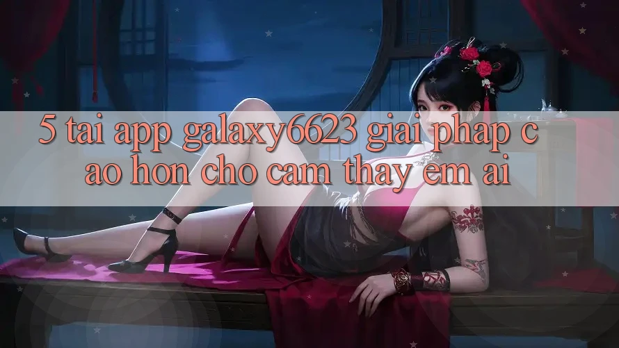 5. Tải App Galaxy6623 - Giải Pháp Cao hơn Cho Cảm thấy Êm ái