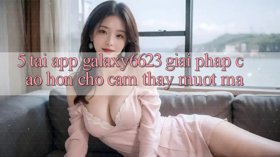 5. Tải App Galaxy6623 - Giải Pháp Cao hơn Cho Cảm thấy Mượt Mà