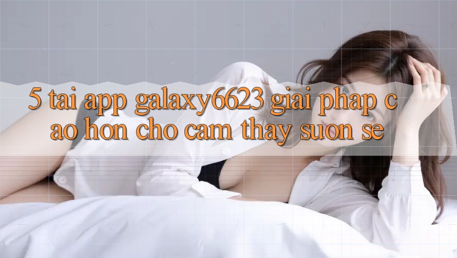 5. Tải App Galaxy6623 - Giải Pháp Cao hơn Cho Cảm thấy Suôn sẻ