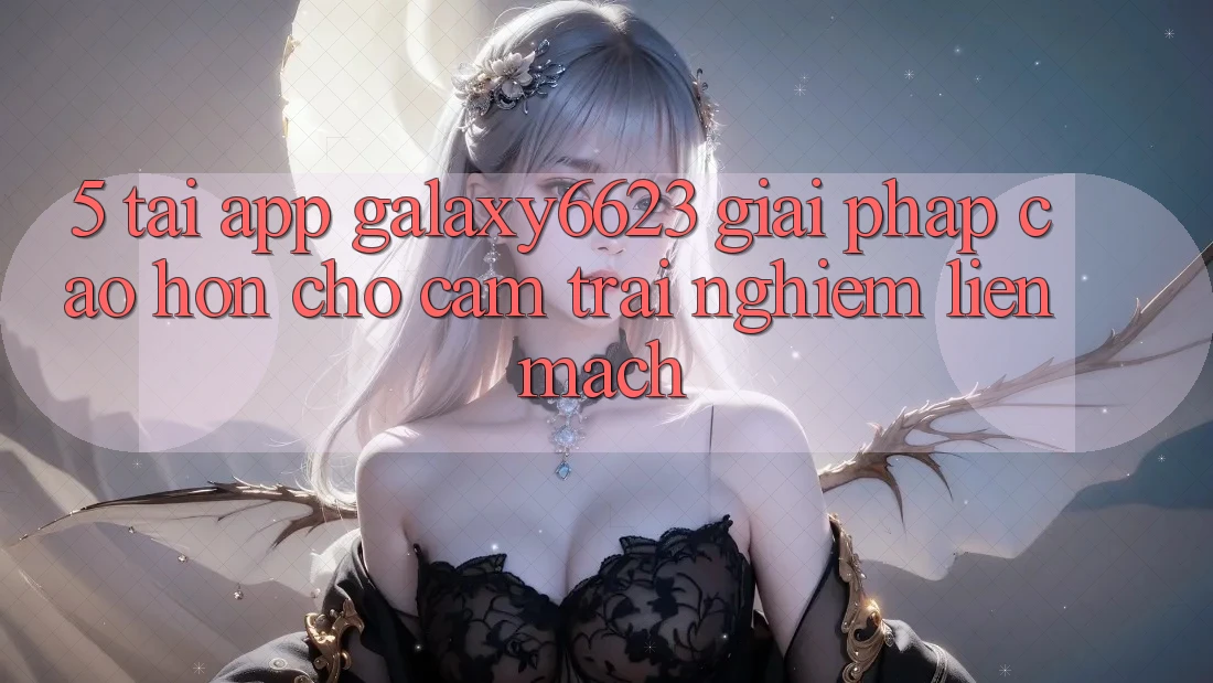 5. Tải App Galaxy6623 - Giải Pháp Cao hơn Cho Cảm trải nghiệm Liền mạch