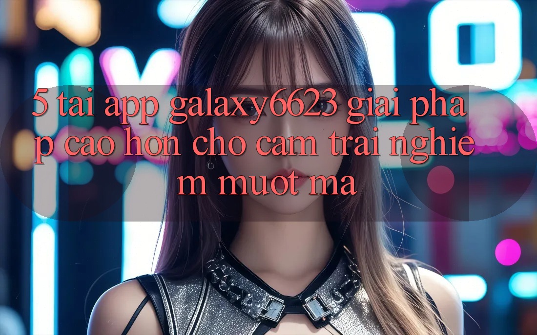 5. Tải App Galaxy6623 - Giải Pháp Cao hơn Cho Cảm trải nghiệm Mượt Mà