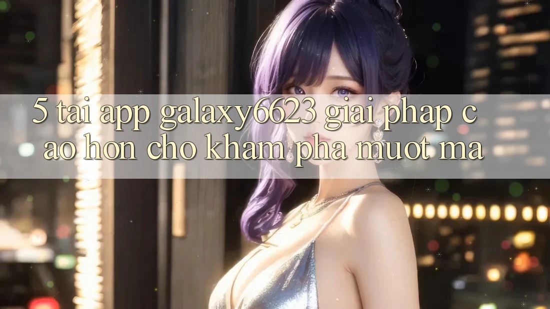 5. Tải App Galaxy6623 - Giải Pháp Cao hơn Cho Khám phá Mượt Mà
