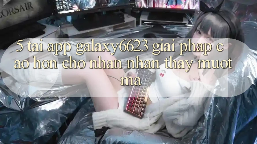 5. Tải App Galaxy6623 - Giải Pháp Cao hơn Cho Nhận nhận thấy Mượt mà