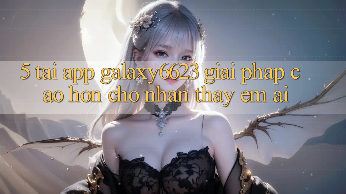5. Tải App Galaxy6623 - Giải Pháp Cao hơn Cho Nhận thấy Êm ái