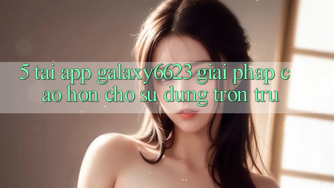 5. Tải App Galaxy6623 - Giải Pháp Cao hơn Cho Sử dụng Trơn tru