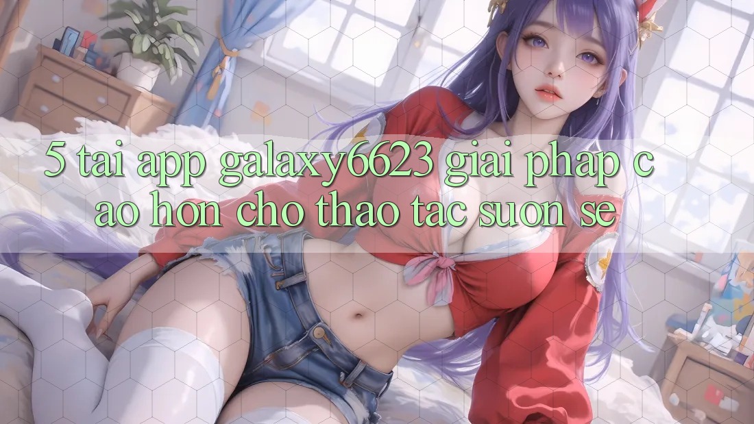 5. Tải App Galaxy6623 - Giải Pháp Cao hơn Cho Thao tác Suôn sẻ