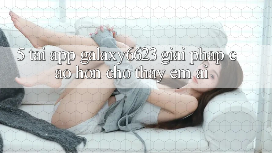 5. Tải App Galaxy6623 - Giải Pháp Cao hơn Cho Thấy Êm ái