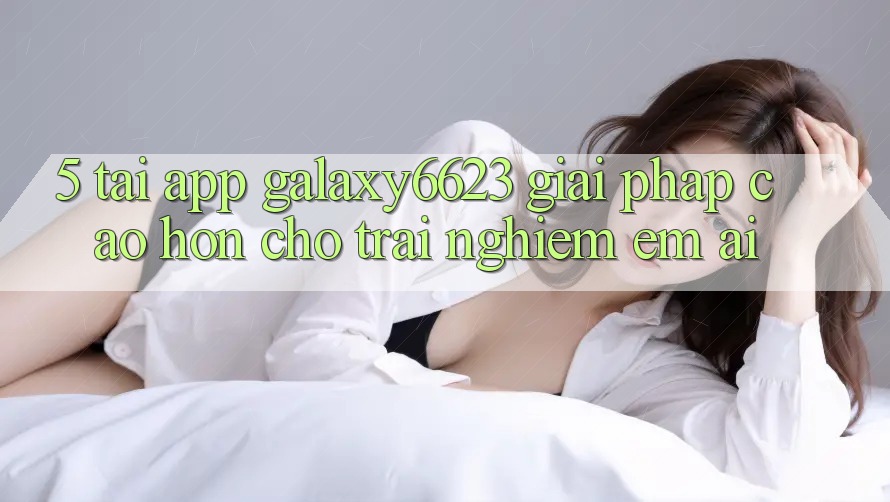 5. Tải App Galaxy6623 - Giải Pháp Cao hơn Cho Trải Nghiệm Êm ái