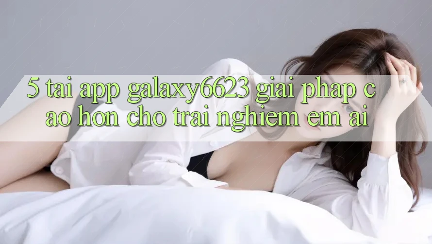 5. Tải App Galaxy6623 - Giải Pháp Cao hơn Cho Trải nghiệm Êm ái