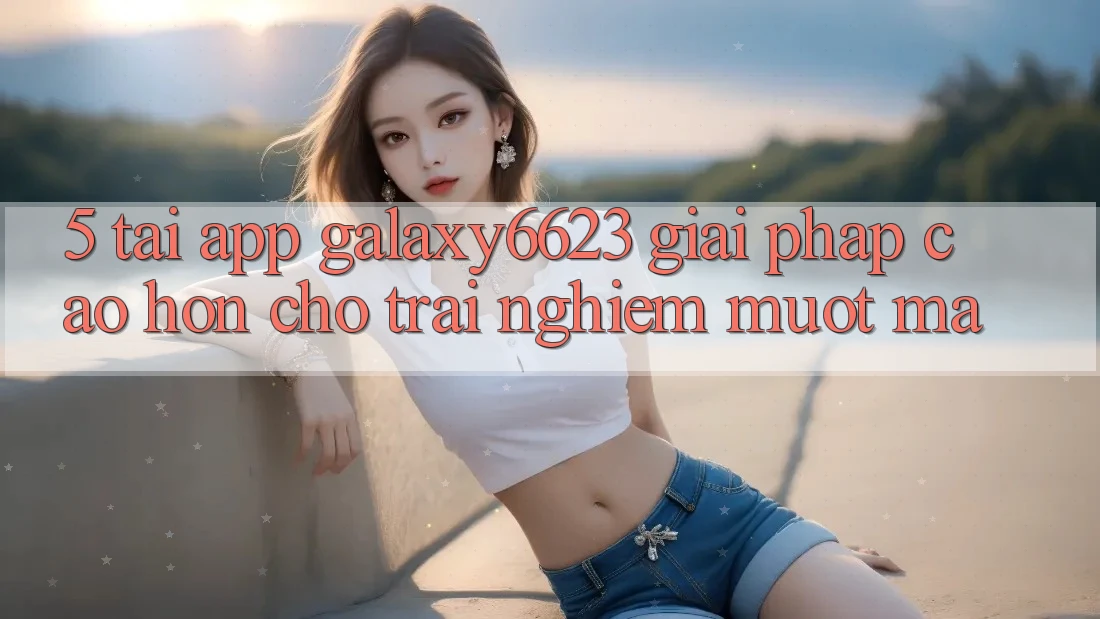 5. Tải App Galaxy6623 - Giải Pháp Cao hơn Cho Trải Nghiệm Mượt Mà