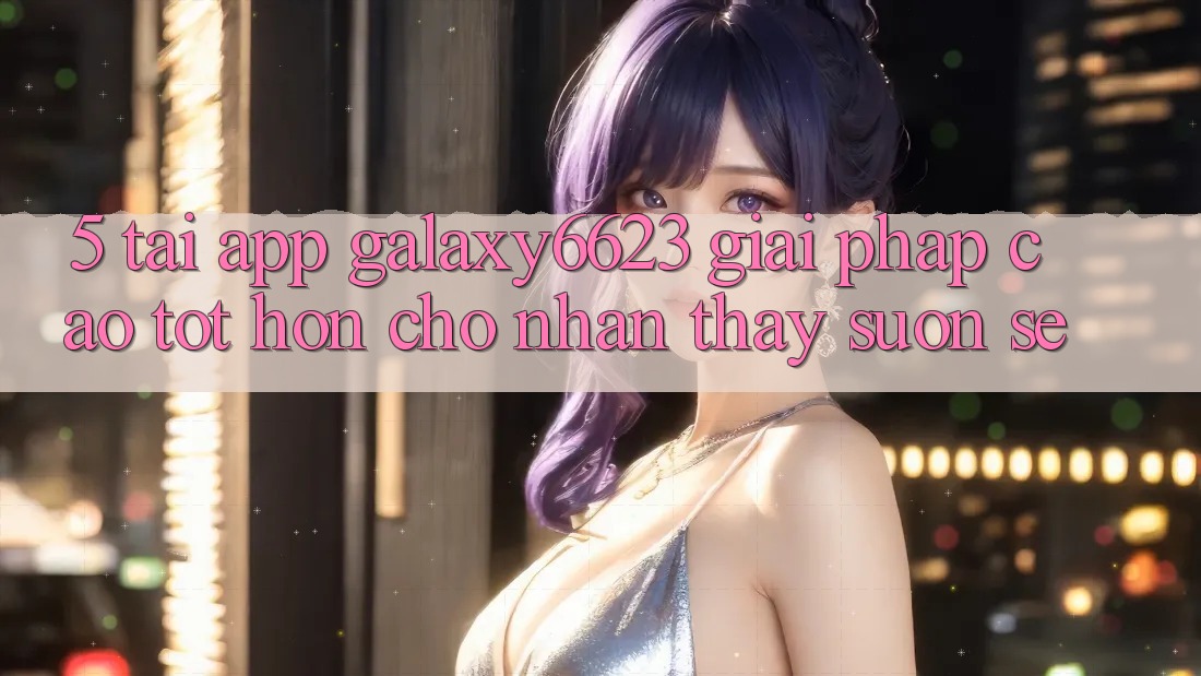 5. Tải App Galaxy6623 - Giải Pháp Cao tốt hơn Cho Nhận thấy Suôn sẻ