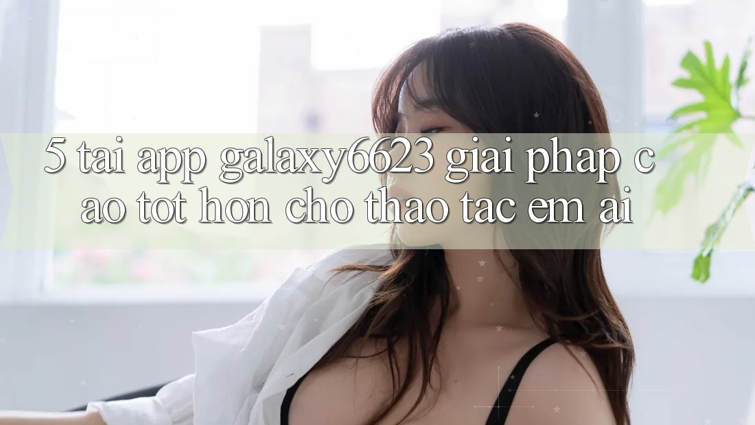 5. Tải App Galaxy6623 - Giải Pháp Cao tốt hơn Cho Thao tác Êm ái