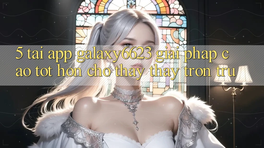 5. Tải App Galaxy6623 - Giải Pháp Cao tốt hơn Cho Thấy thấy Trơn tru