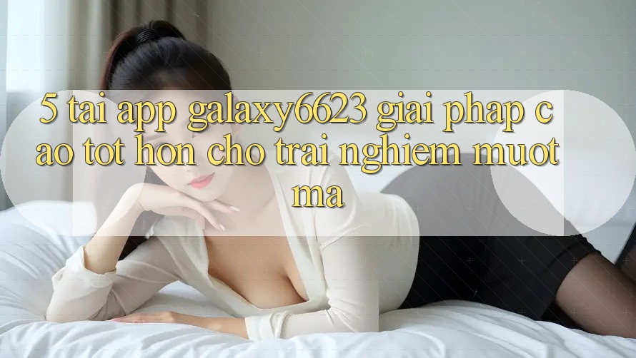 5. Tải App Galaxy6623 - Giải Pháp Cao tốt hơn Cho Trải Nghiệm Mượt mà