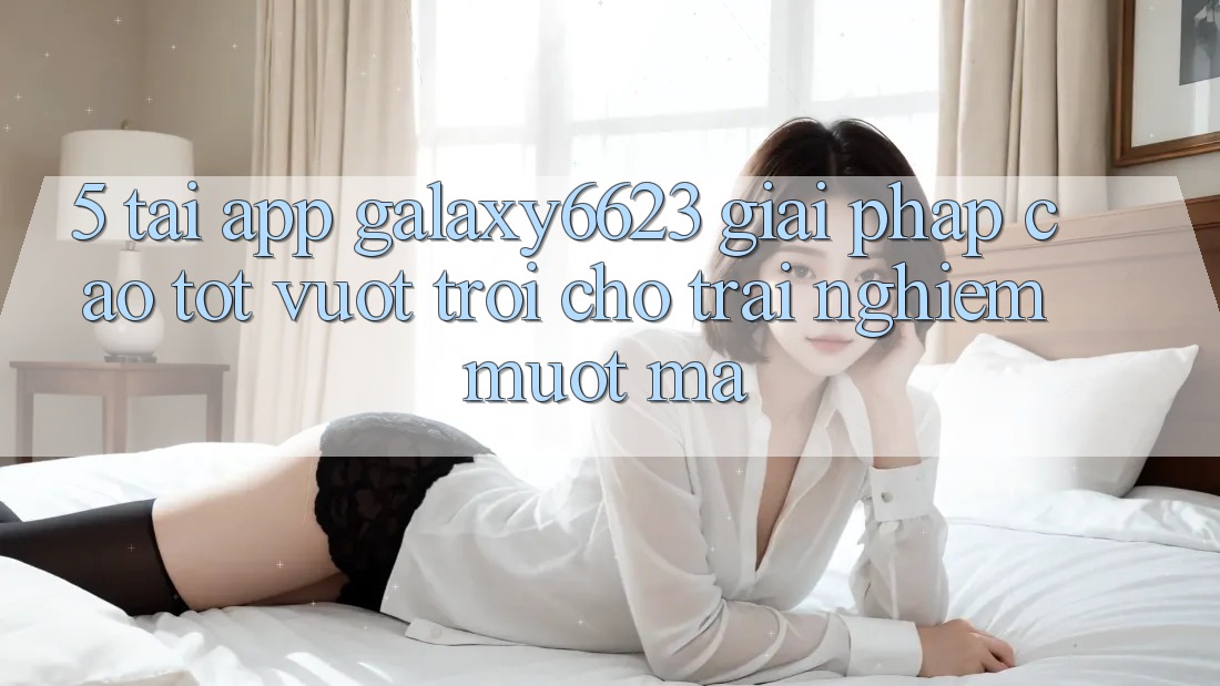 5. Tải App Galaxy6623 - Giải Pháp Cao tốt vượt trội Cho Trải Nghiệm Mượt Mà