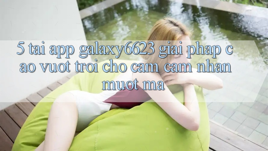 5. Tải App Galaxy6623 - Giải Pháp Cao vượt trội Cho Cảm cảm nhận Mượt Mà