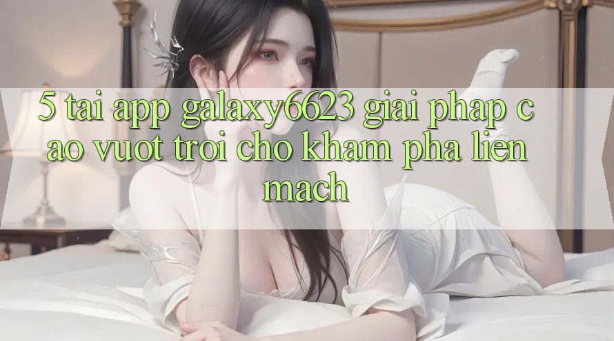 5. Tải App Galaxy6623 - Giải Pháp Cao vượt trội Cho Khám phá Liền mạch