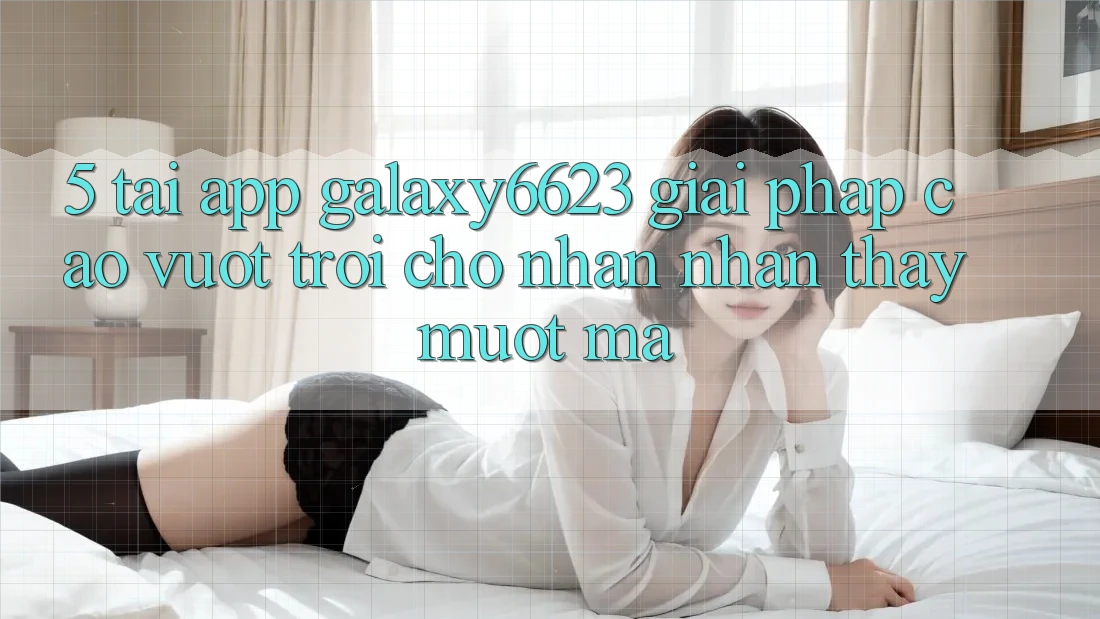 5. Tải App Galaxy6623 - Giải Pháp Cao vượt trội Cho Nhận nhận thấy Mượt Mà